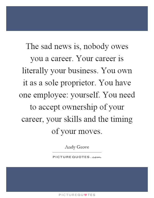 The sad news is, nobody owes you a career. Your career is literally your business. You own it as a sole proprietor. You have one employee: yourself. You need to accept ownership of your career, your skills and the timing of your moves Picture Quote #1