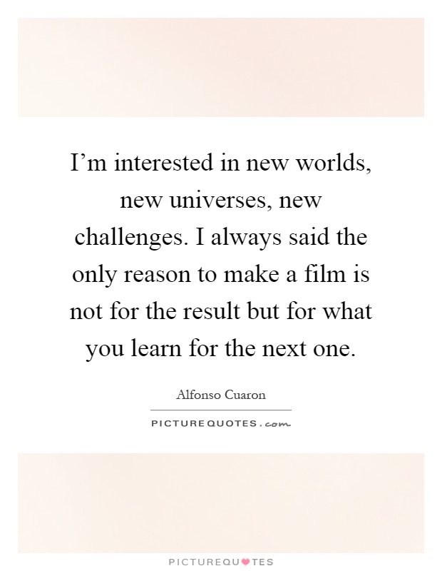 I'm interested in new worlds, new universes, new challenges. I always said the only reason to make a film is not for the result but for what you learn for the next one Picture Quote #1