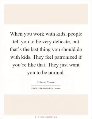 When you work with kids, people tell you to be very delicate, but that’s the last thing you should do with kids. They feel patronized if you’re like that. They just want you to be normal Picture Quote #1