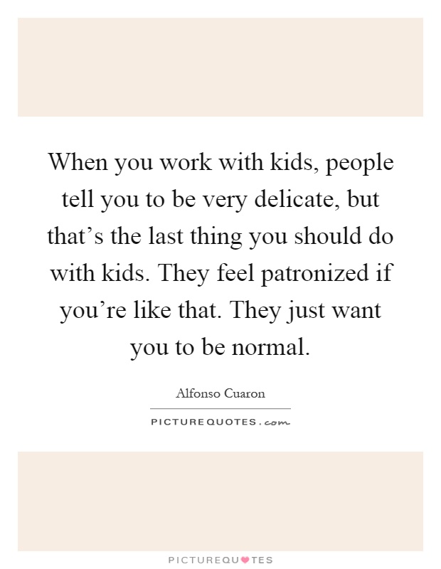 When you work with kids, people tell you to be very delicate, but that's the last thing you should do with kids. They feel patronized if you're like that. They just want you to be normal Picture Quote #1