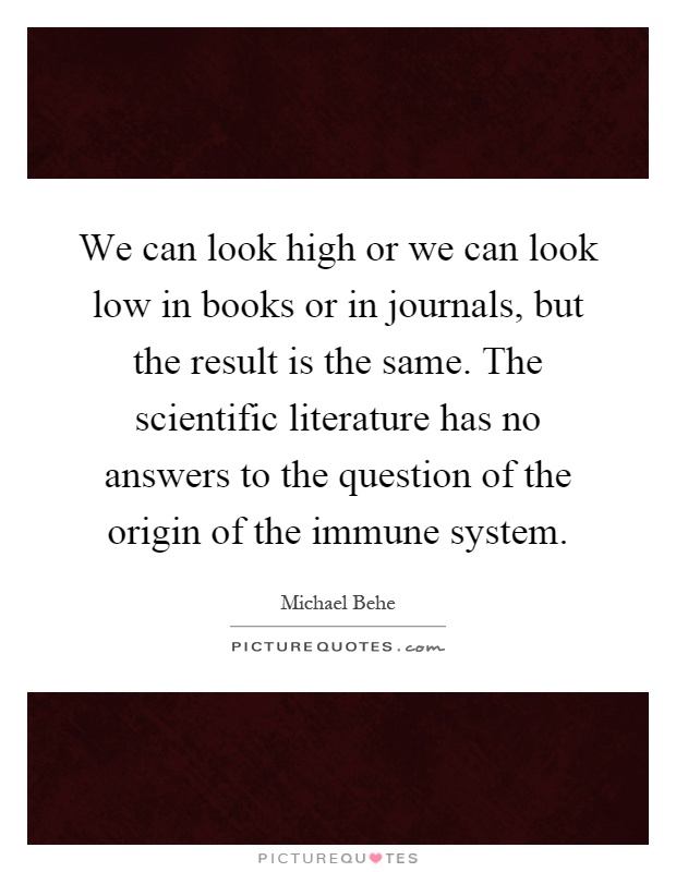 We can look high or we can look low in books or in journals, but the result is the same. The scientific literature has no answers to the question of the origin of the immune system Picture Quote #1