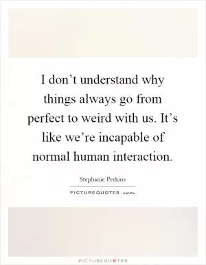I don’t understand why things always go from perfect to weird with us. It’s like we’re incapable of normal human interaction Picture Quote #1