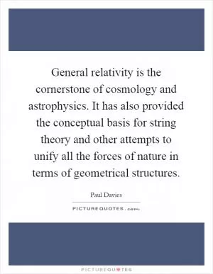 General relativity is the cornerstone of cosmology and astrophysics. It has also provided the conceptual basis for string theory and other attempts to unify all the forces of nature in terms of geometrical structures Picture Quote #1