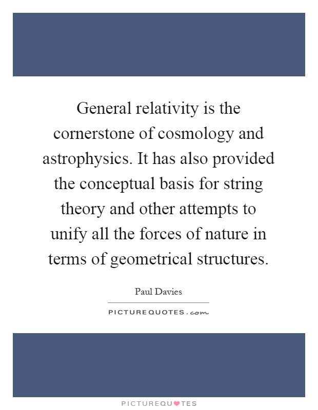 General relativity is the cornerstone of cosmology and astrophysics. It has also provided the conceptual basis for string theory and other attempts to unify all the forces of nature in terms of geometrical structures Picture Quote #1