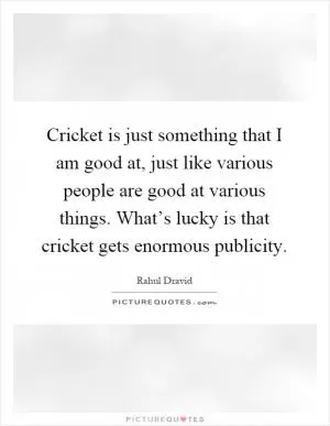 Cricket is just something that I am good at, just like various people are good at various things. What’s lucky is that cricket gets enormous publicity Picture Quote #1