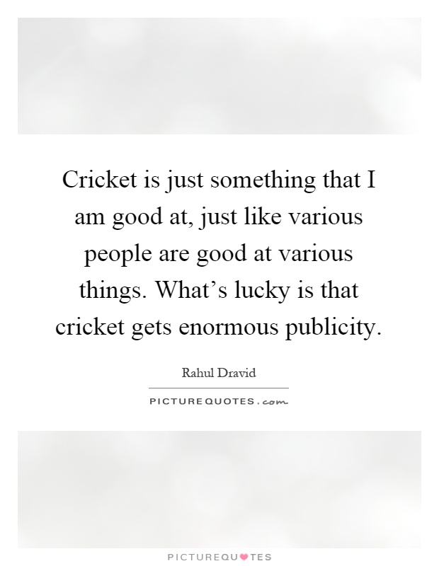 Cricket is just something that I am good at, just like various people are good at various things. What's lucky is that cricket gets enormous publicity Picture Quote #1
