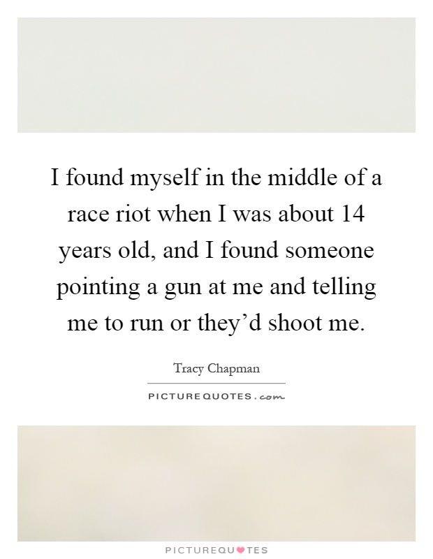 I found myself in the middle of a race riot when I was about 14 years old, and I found someone pointing a gun at me and telling me to run or they'd shoot me Picture Quote #1