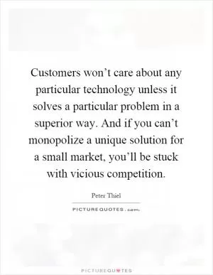Customers won’t care about any particular technology unless it solves a particular problem in a superior way. And if you can’t monopolize a unique solution for a small market, you’ll be stuck with vicious competition Picture Quote #1