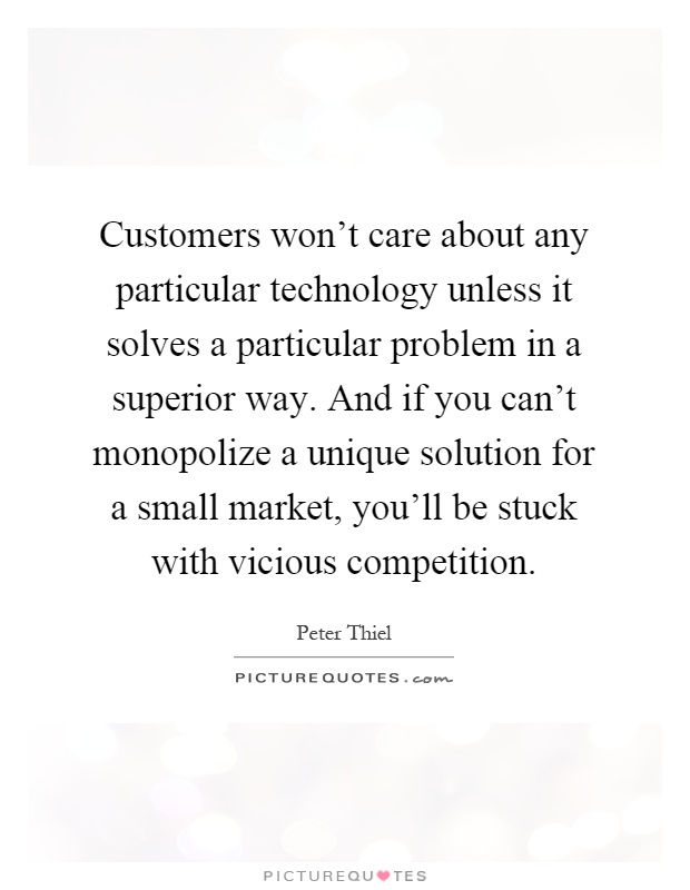 Customers won't care about any particular technology unless it solves a particular problem in a superior way. And if you can't monopolize a unique solution for a small market, you'll be stuck with vicious competition Picture Quote #1