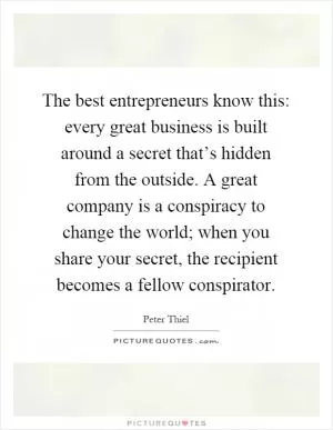 The best entrepreneurs know this: every great business is built around a secret that’s hidden from the outside. A great company is a conspiracy to change the world; when you share your secret, the recipient becomes a fellow conspirator Picture Quote #1