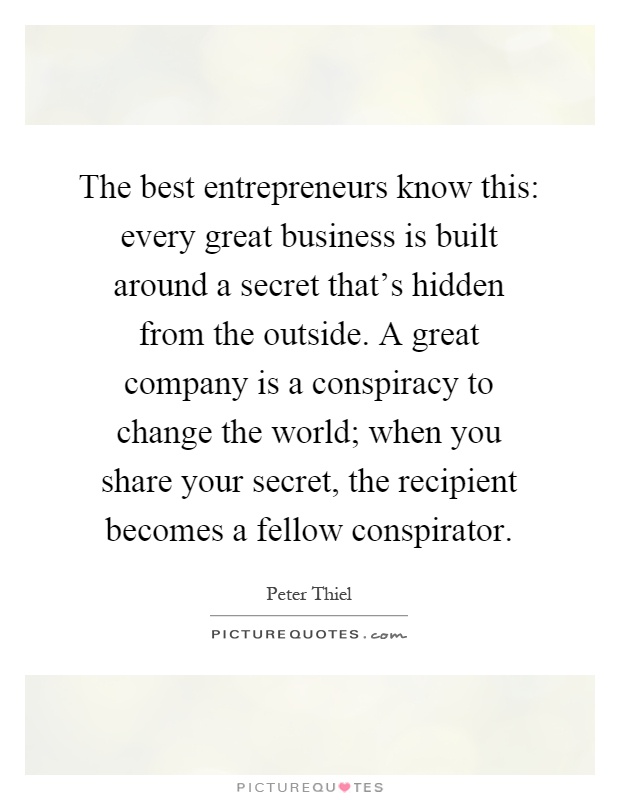 The best entrepreneurs know this: every great business is built around a secret that's hidden from the outside. A great company is a conspiracy to change the world; when you share your secret, the recipient becomes a fellow conspirator Picture Quote #1