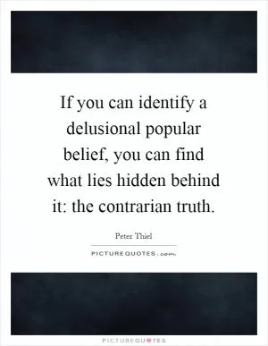 If you can identify a delusional popular belief, you can find what lies hidden behind it: the contrarian truth Picture Quote #1