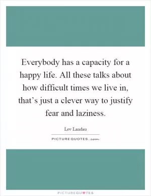 Everybody has a capacity for a happy life. All these talks about how difficult times we live in, that’s just a clever way to justify fear and laziness Picture Quote #1