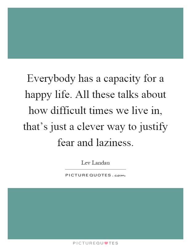 Everybody has a capacity for a happy life. All these talks about how difficult times we live in, that's just a clever way to justify fear and laziness Picture Quote #1