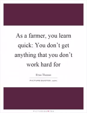 As a farmer, you learn quick: You don’t get anything that you don’t work hard for Picture Quote #1