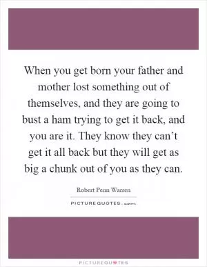 When you get born your father and mother lost something out of themselves, and they are going to bust a ham trying to get it back, and you are it. They know they can’t get it all back but they will get as big a chunk out of you as they can Picture Quote #1