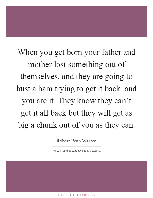 When you get born your father and mother lost something out of themselves, and they are going to bust a ham trying to get it back, and you are it. They know they can't get it all back but they will get as big a chunk out of you as they can Picture Quote #1