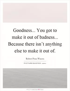 Goodness... You got to make it out of badness... Because there isn’t anything else to make it out of Picture Quote #1