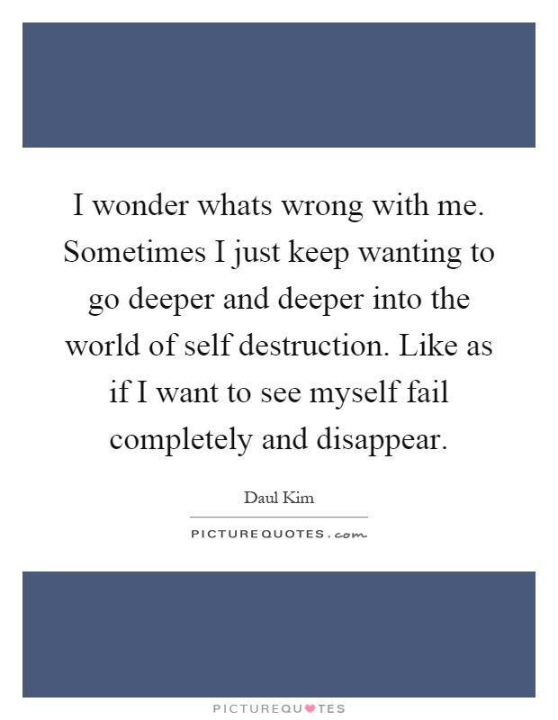 I wonder whats wrong with me. Sometimes I just keep wanting to go deeper and deeper into the world of self destruction. Like as if I want to see myself fail completely and disappear Picture Quote #1