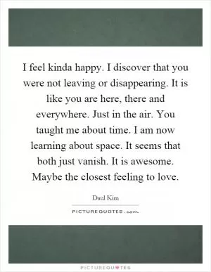 I feel kinda happy. I discover that you were not leaving or disappearing. It is like you are here, there and everywhere. Just in the air. You taught me about time. I am now learning about space. It seems that both just vanish. It is awesome. Maybe the closest feeling to love Picture Quote #1
