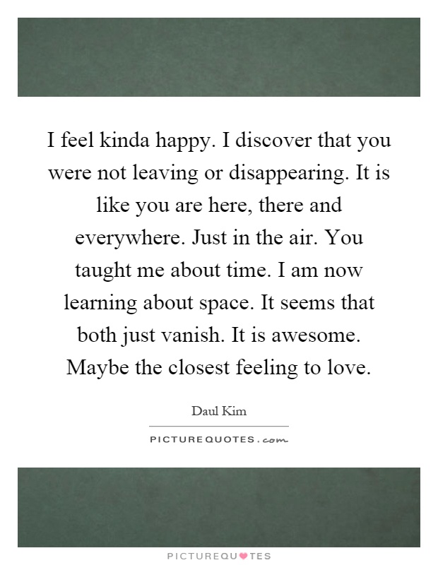 I feel kinda happy. I discover that you were not leaving or disappearing. It is like you are here, there and everywhere. Just in the air. You taught me about time. I am now learning about space. It seems that both just vanish. It is awesome. Maybe the closest feeling to love Picture Quote #1