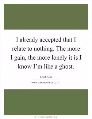 I already accepted that I relate to nothing. The more I gain, the more lonely it is I know I’m like a ghost Picture Quote #1
