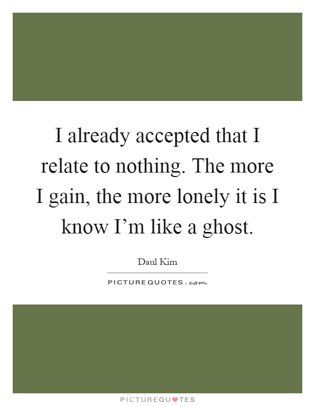 I already accepted that I relate to nothing. The more I gain, the more lonely it is I know I'm like a ghost Picture Quote #1