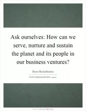 Ask ourselves: How can we serve, nurture and sustain the planet and its people in our business ventures? Picture Quote #1