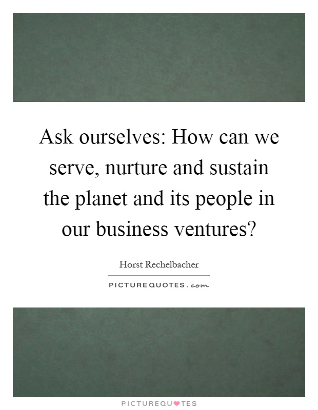 Ask ourselves: How can we serve, nurture and sustain the planet and its people in our business ventures? Picture Quote #1