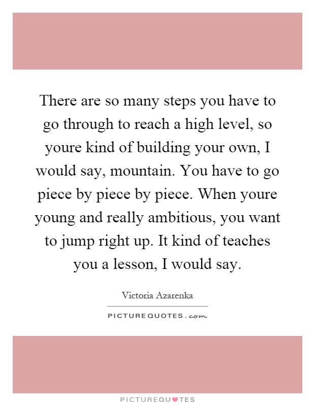 There are so many steps you have to go through to reach a high level, so youre kind of building your own, I would say, mountain. You have to go piece by piece by piece. When youre young and really ambitious, you want to jump right up. It kind of teaches you a lesson, I would say Picture Quote #1