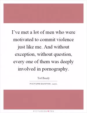 I’ve met a lot of men who were motivated to commit violence just like me. And without exception, without question, every one of them was deeply involved in pornography Picture Quote #1