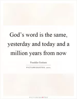 God’s word is the same, yesterday and today and a million years from now Picture Quote #1
