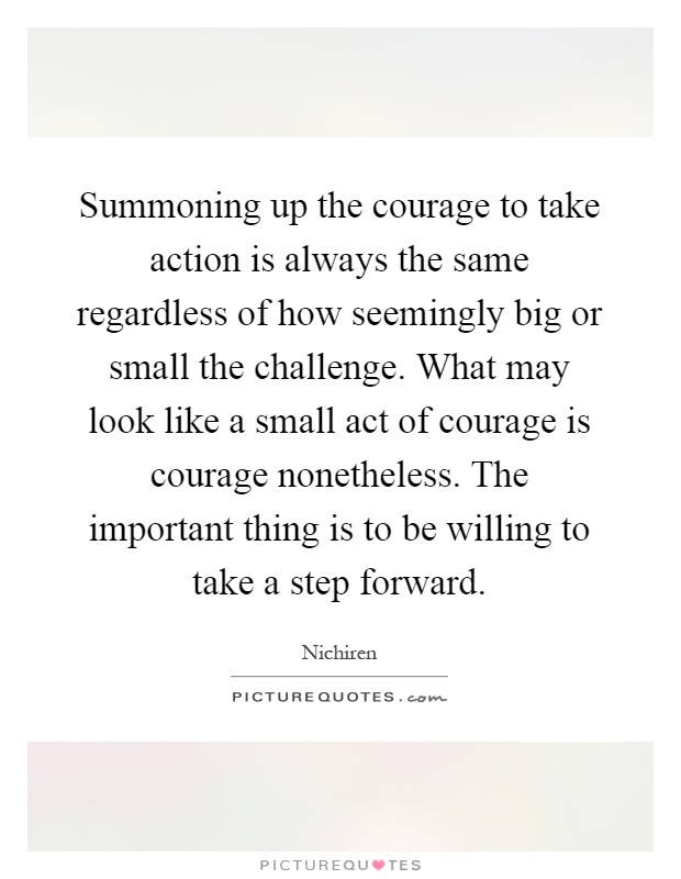Summoning up the courage to take action is always the same regardless of how seemingly big or small the challenge. What may look like a small act of courage is courage nonetheless. The important thing is to be willing to take a step forward Picture Quote #1