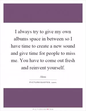 I always try to give my own albums space in between so I have time to create a new sound and give time for people to miss me. You have to come out fresh and reinvent yourself Picture Quote #1