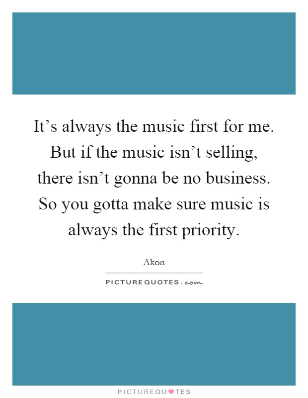 It's always the music first for me. But if the music isn't selling, there isn't gonna be no business. So you gotta make sure music is always the first priority Picture Quote #1