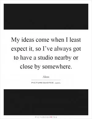 My ideas come when I least expect it, so I’ve always got to have a studio nearby or close by somewhere Picture Quote #1