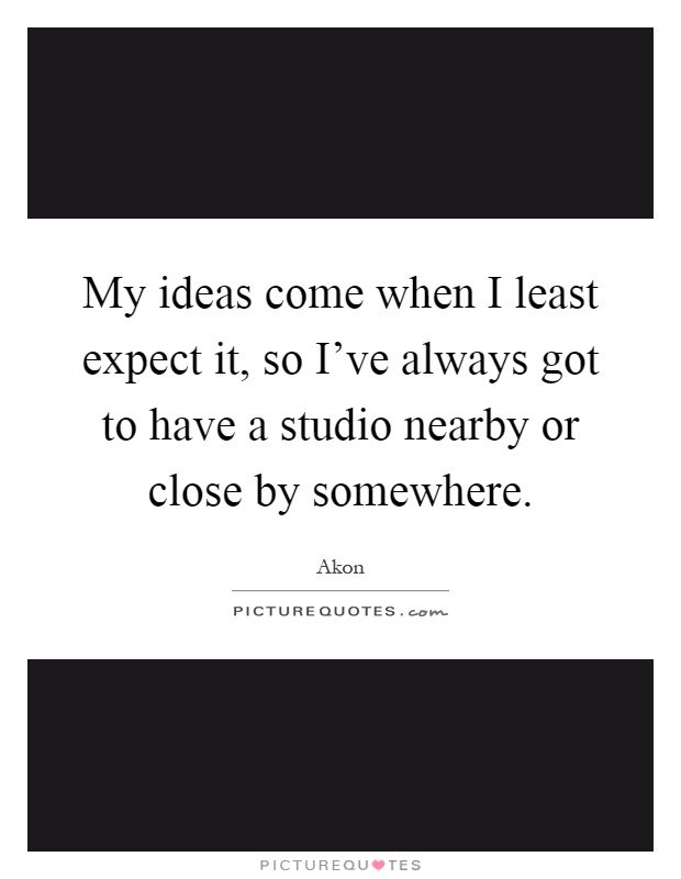 My ideas come when I least expect it, so I've always got to have a studio nearby or close by somewhere Picture Quote #1