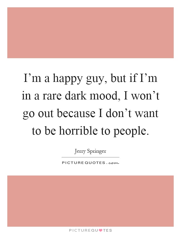 I'm a happy guy, but if I'm in a rare dark mood, I won't go out because I don't want to be horrible to people Picture Quote #1