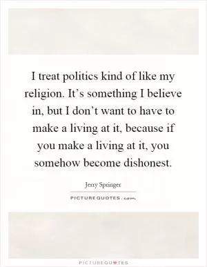 I treat politics kind of like my religion. It’s something I believe in, but I don’t want to have to make a living at it, because if you make a living at it, you somehow become dishonest Picture Quote #1