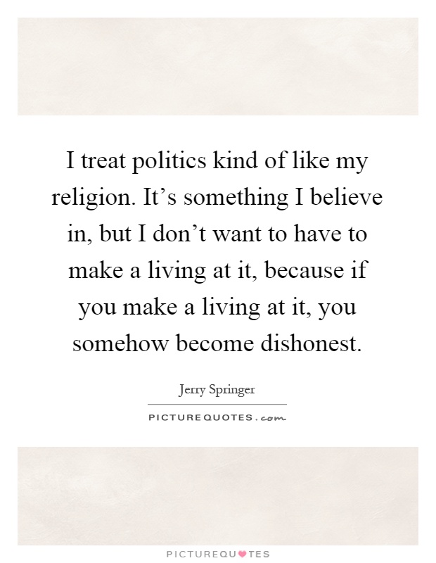 I treat politics kind of like my religion. It's something I believe in, but I don't want to have to make a living at it, because if you make a living at it, you somehow become dishonest Picture Quote #1
