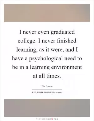 I never even graduated college. I never finished learning, as it were, and I have a psychological need to be in a learning environment at all times Picture Quote #1