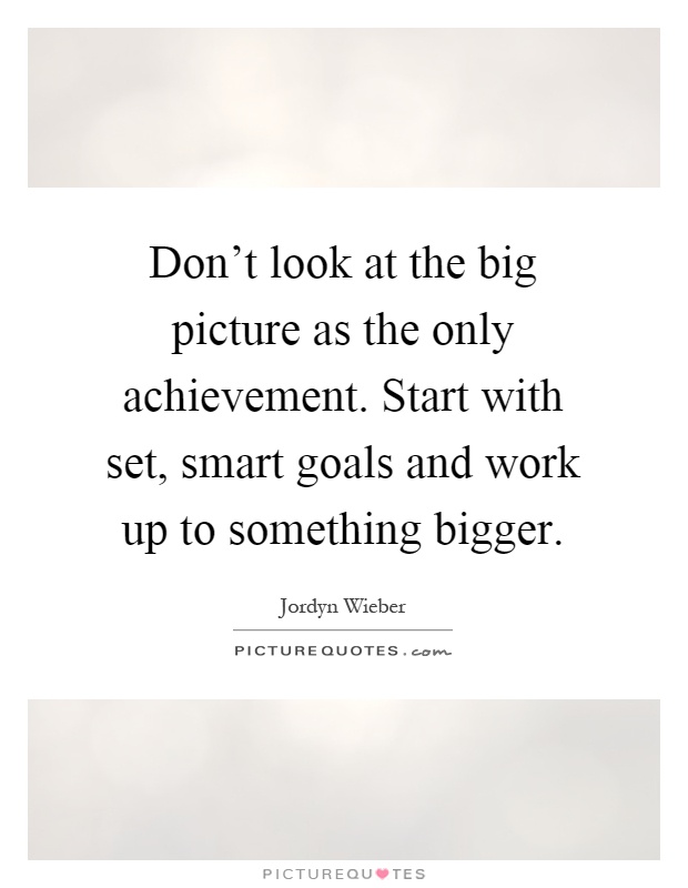 Don't look at the big picture as the only achievement. Start with set, smart goals and work up to something bigger Picture Quote #1