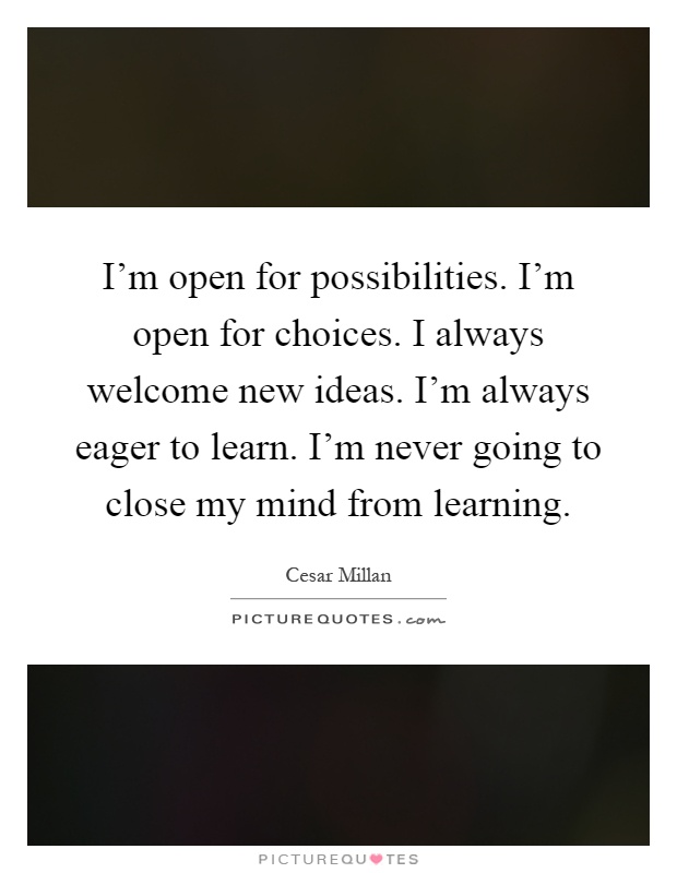 I'm open for possibilities. I'm open for choices. I always welcome new ideas. I'm always eager to learn. I'm never going to close my mind from learning Picture Quote #1