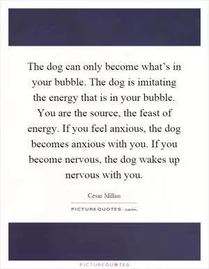 The dog can only become what’s in your bubble. The dog is imitating the energy that is in your bubble. You are the source, the feast of energy. If you feel anxious, the dog becomes anxious with you. If you become nervous, the dog wakes up nervous with you Picture Quote #1