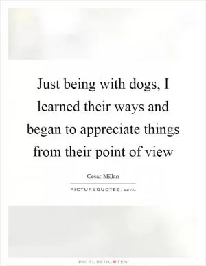 Just being with dogs, I learned their ways and began to appreciate things from their point of view Picture Quote #1