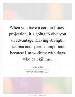 When you have a certain fitness projection, it’s going to give you an advantage. Having strength, stamina and speed is important because I’m working with dogs who can kill me Picture Quote #1