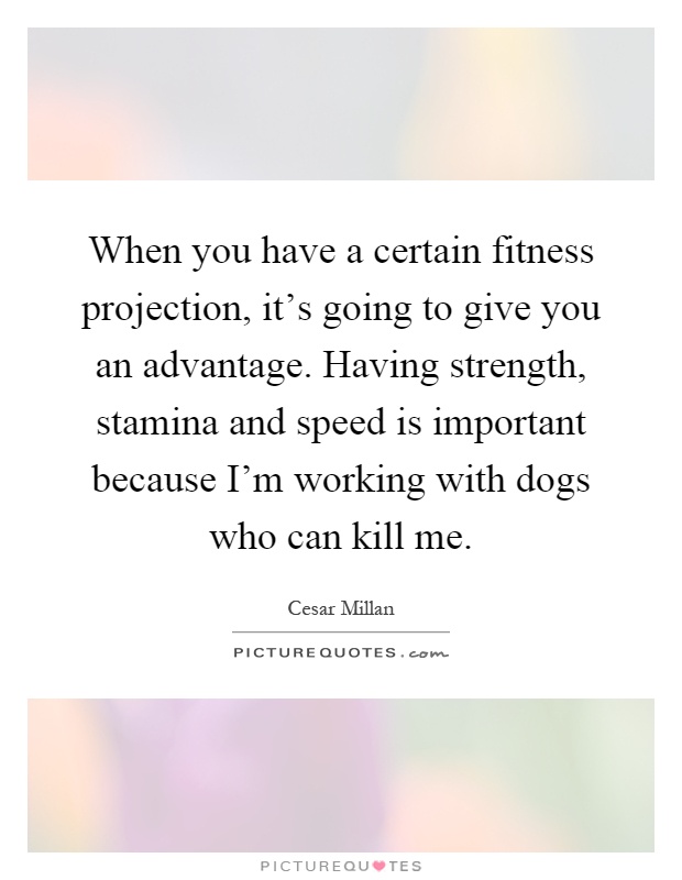 When you have a certain fitness projection, it's going to give you an advantage. Having strength, stamina and speed is important because I'm working with dogs who can kill me Picture Quote #1