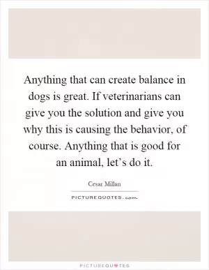 Anything that can create balance in dogs is great. If veterinarians can give you the solution and give you why this is causing the behavior, of course. Anything that is good for an animal, let’s do it Picture Quote #1