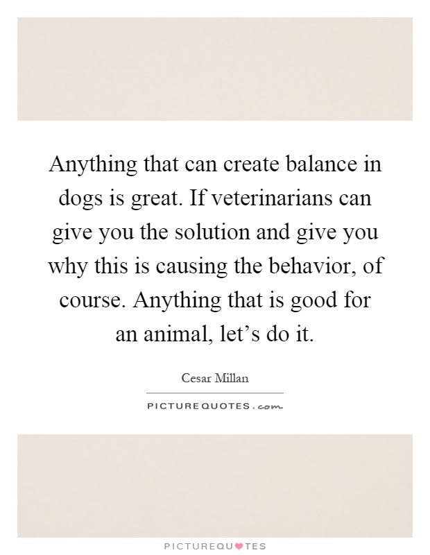 Anything that can create balance in dogs is great. If veterinarians can give you the solution and give you why this is causing the behavior, of course. Anything that is good for an animal, let's do it Picture Quote #1