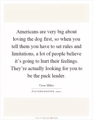 Americans are very big about loving the dog first, so when you tell them you have to set rules and limitations, a lot of people believe it’s going to hurt their feelings. They’re actually looking for you to be the pack leader Picture Quote #1